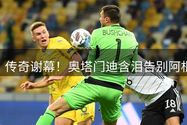 传奇谢幕！奥塔门迪含泪告别阿根廷队 17载蓝白生涯画上完美句点